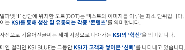 알파벳 ‘I’의 상단에 위치한 도트(DOT)는 텍스트와 이미지를 이루는 최소 단위입니다. 이는 KSI를 통해 생산 및 유통되는 각종 ‘콘텐츠’를 의미합니다. 사선으로 기울어진 글씨는 세계 시장으로 나아가는 KSI의 ‘혁신’을 의미합니다. 메인 컬러인 KSI BLUE는 그동안 KSI가 고객과 쌓아온 ‘신뢰’를 나타내고 있습니다.